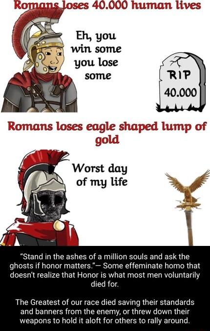 A ses 40000 human lives gold Stand in the ashes of a million souls and ask the ghosts if honor matters Some effeminate homo that doesnt realize that Honor is what most men voluntarily died for The Greatest of our race died saving their standards and banners from the enemy or threw down their weapons to hold it aloft for others to rally around