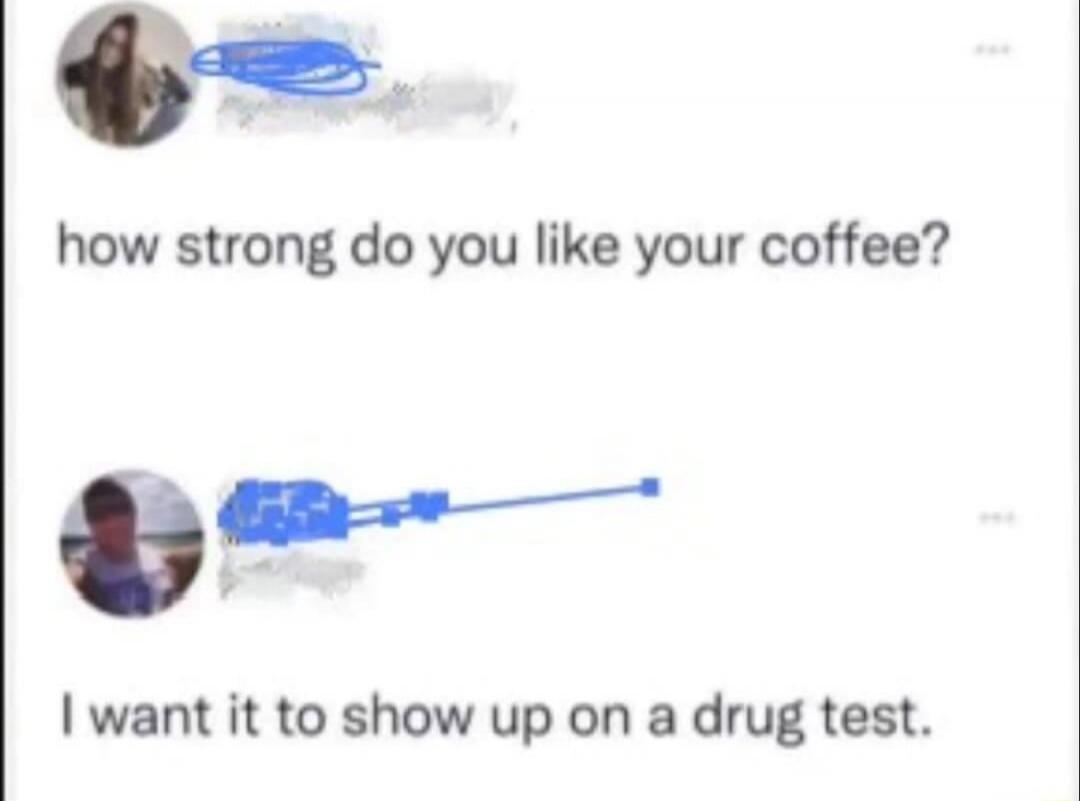 how strong do you like your coffee?
I want it to show up on a drug test.