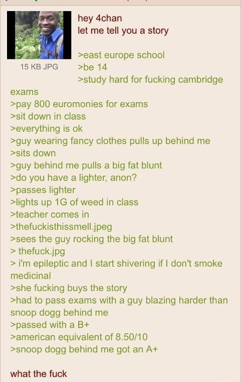hey 4chan let me tell you a story east europe school 15 KB JPG be 14 study hard for fucking cambridge exams pay 800 euromonies for exams sit down in class everything is ok guy wearing fancy clothes pulls up behind me sits down guy behind me pulls a big fat blunt do you have a lighter anon passes lighter lights up 1G of weed in class teacher comes in thefuckisthissmell jpeg sees the guy rocking the
