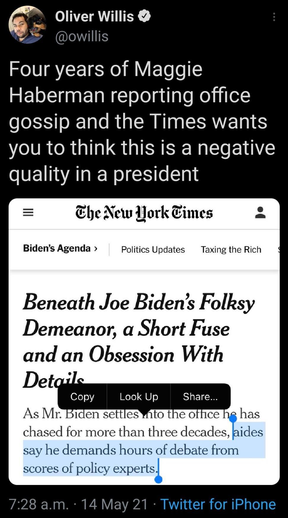 s Oliver Willis vo owillis Four years of Maggie SELL nEl R ololgilale Kol ilel LSS o T RU R NI CAVEN you to think this is a negative quality in a president he New Pork Times 2 Bidens Agenda Politics Updates Taxing the Rich Beneath Joe Bidens Folksy Demeanor a Short Fuse and an Obsession With WeTe 480 Share say he demands hours of debate from scores of policy expertsi