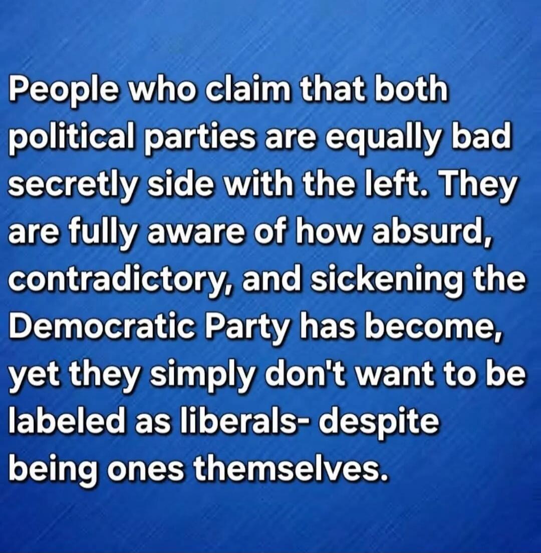 People who claim that both political parties are equally bad secretly side with the left. They are fully aware of how absurd, contradictory, and sickening the Democratic Party has become, yet they simply don't want to be labeled as liberals- despite being ones themselves.