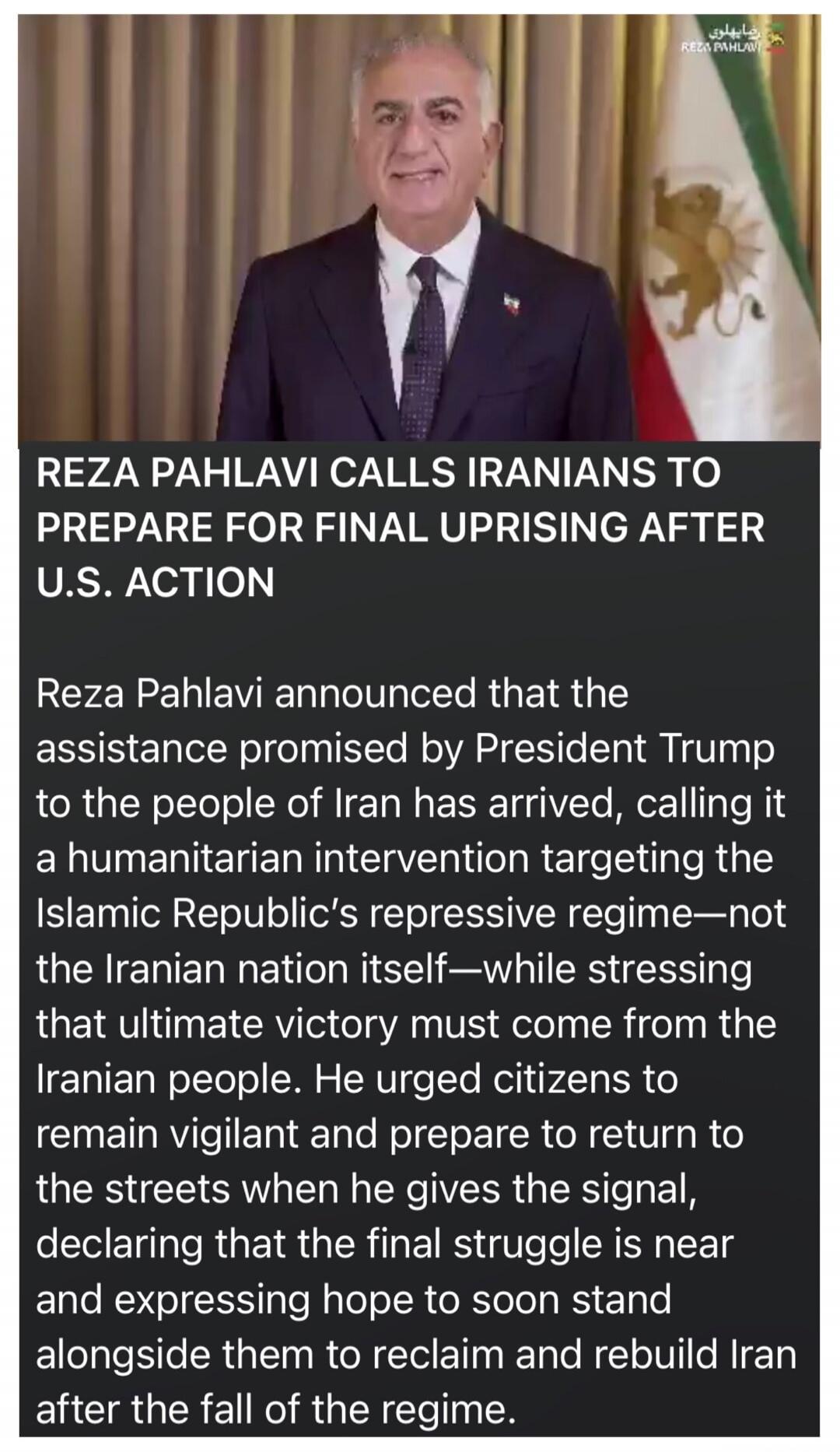 REZA PAHLAVI CALLS IRANIANS TO PREPARE FOR FINAL UPRISING AFTER U.S. ACTION

Reza Pahlavi announced that the assistance promised by President Trump to the people of Iran has arrived, calling it a humanitarian intervention targeting the Islamic Republic’s repressive regime—not the Iranian nation itself—while stressing that ultimate victory must come