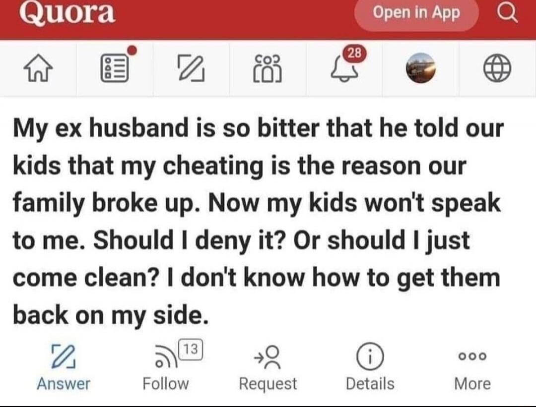 My ex husband is so bitter that he told our kids that my cheating is the reason our family broke up. Now my kids won't speak to me. Should I deny it? Or should I just come clean? I don't know how to get them back on my side.