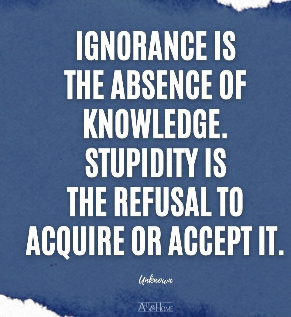 IGNORANCE IS THE ABSENCE OF KNOWLEDGE. STUPIDITY IS THE REFUSAL TO ACQUIRE OR ACCEPT IT.