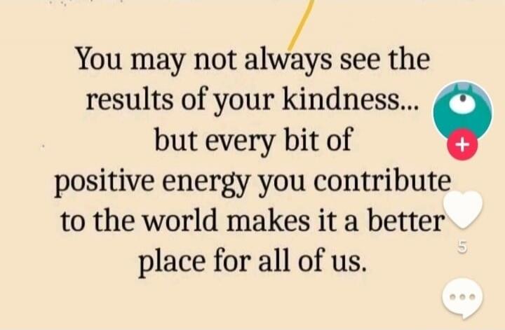 You may not always see the results of your kindness... but every bit of positive energy you contribute to the world makes it a better place for all of us.