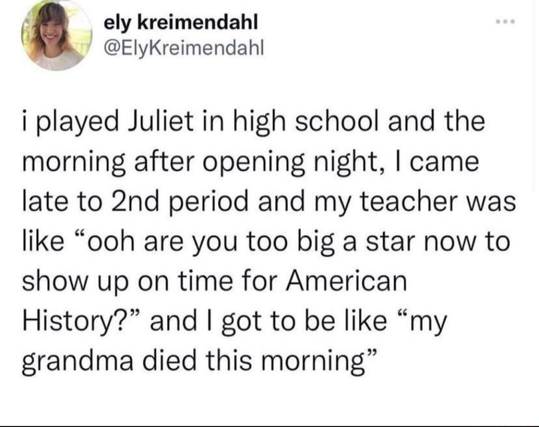 ely kreimendahl ElyKreimendahl i played Juliet in high school and the morning after opening night came late to 2nd period and my teacher was like ooh are you too big a star now to show up on time for American History and got to be like my grandma died this morning