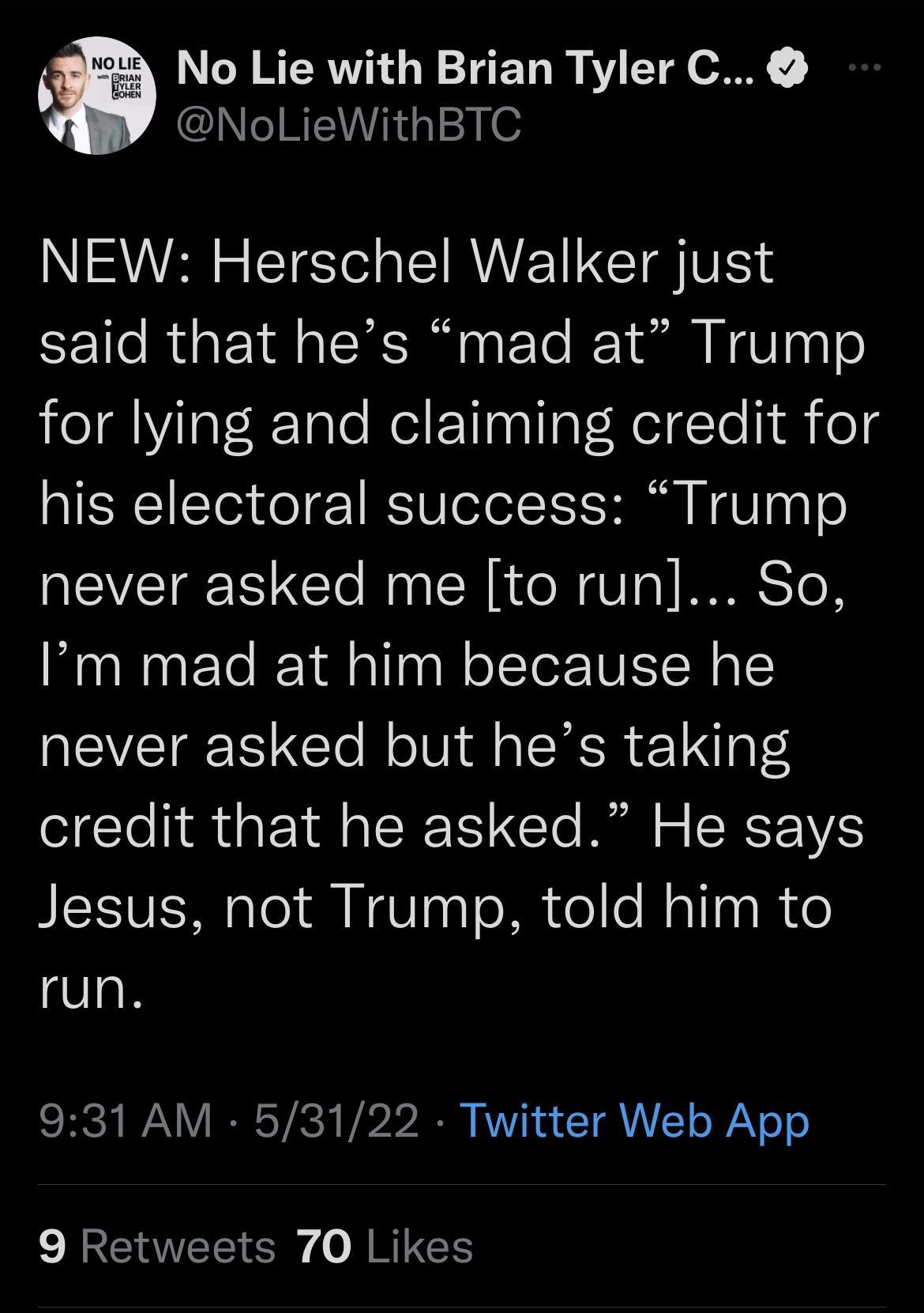 NOLIE o8 oRiaN It VLER feoHEN L No Lie with Brian Tyler C NoLieWithBTC NEW Herschel Walker just said that hes mad at Trump for lying and claiming credit for his electoral success Trump never asked me to run So Im mad at him because he never asked but hes taking credit that he asked He says Jesus not Trump told him to run 931 AM 53122 Twitter Web App 9 Retweets 70 Likes