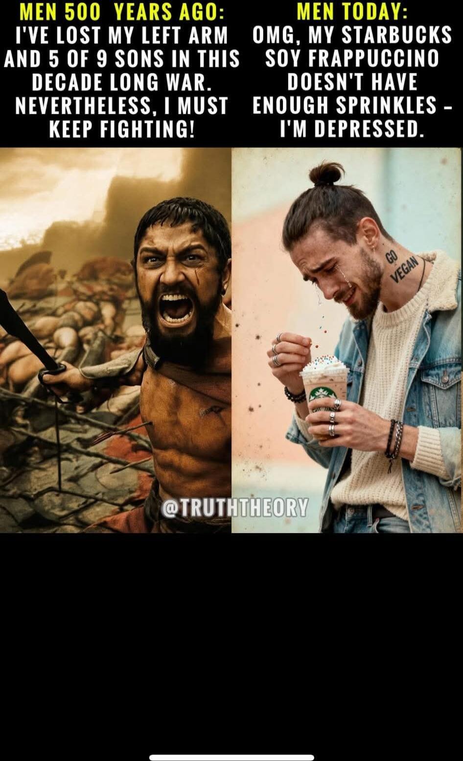 MEN 500 YEARS AGO:
I'VE LOST MY LEFT ARM AND 5 OF 9 SONS IN THIS DECADE LONG WAR. NEVERTHELESS, I MUST KEEP FIGHTING!

MEN TODAY:
OMG, MY STARBUCKS SOY FRAPPUCCINO DOESN'T HAVE ENOUGH SPRINKLES - I'M DEPRESSED.