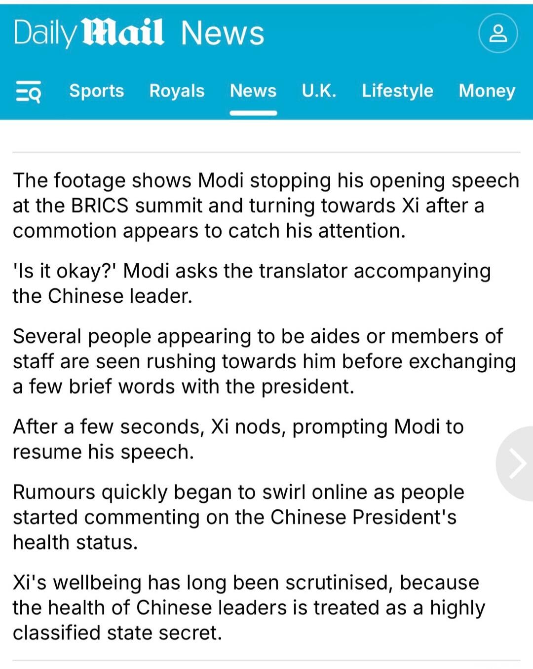 Daily Mail News
EQ Sports Royals News U.K. Lifestyle Money
The footage shows Modi stopping his opening speech at the BRICS summit and turning towards Xi after a commotion appears to catch his attention.
'Is it okay?' Modi asks the translator accompanying the Chinese leader.
Several people appearing to be aides or members of staff are seen rushing t