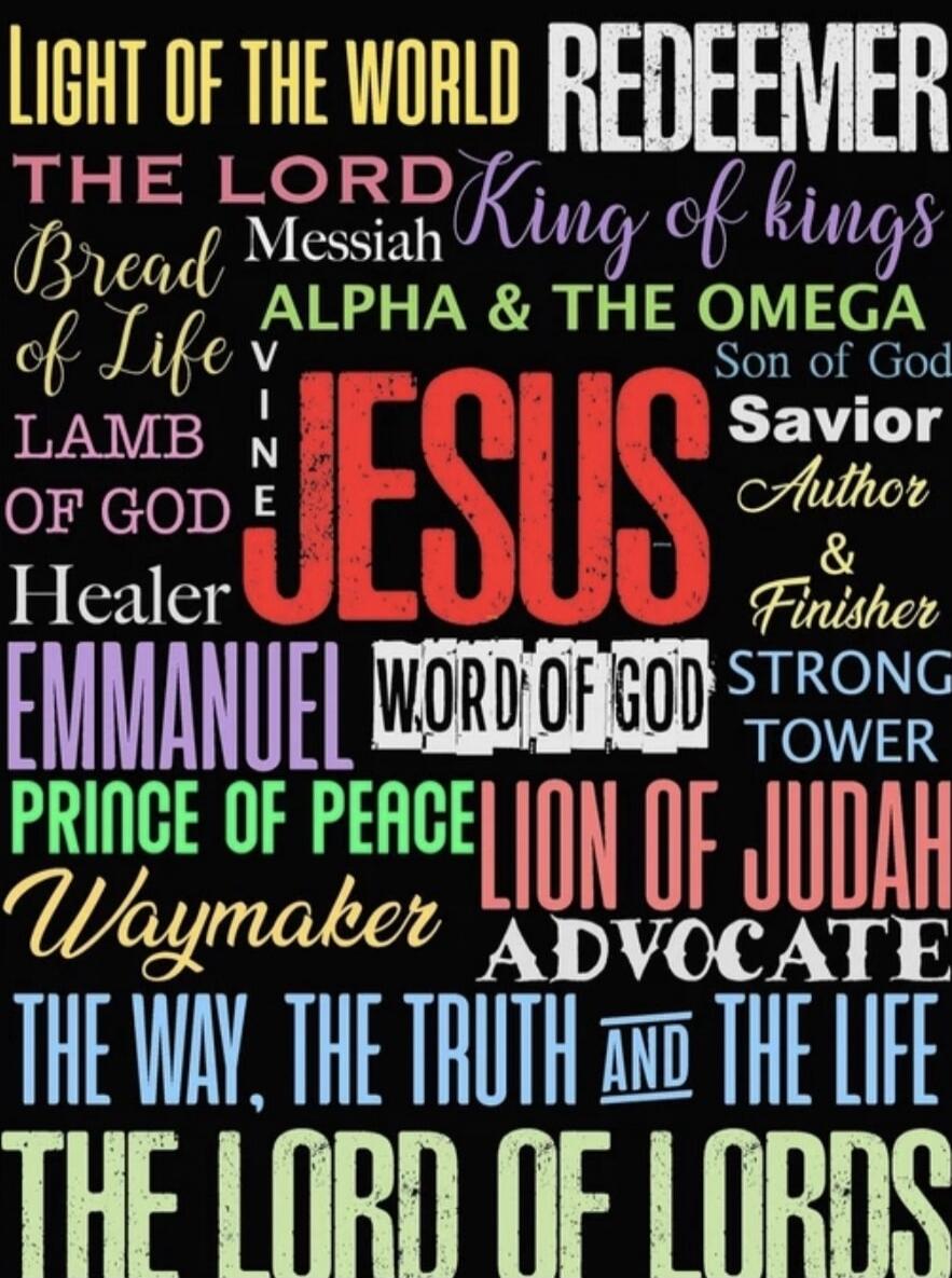 LIGHT OF THE WORLD REDEEMER THE LORD King of kings Bread of Life Messiah ALPHA & THE OMEGA VINE JESUS LAMB OF GOD Son of God Savior Healer Author & Finisher EMMANUEL WORD OF GOD STRONG TOWER PRINCE OF PEACE LION OF JUDAH Waymaker ADVOCATE THE WAY, THE TRUTH AND THE LIFE THE LORD OF LORDS