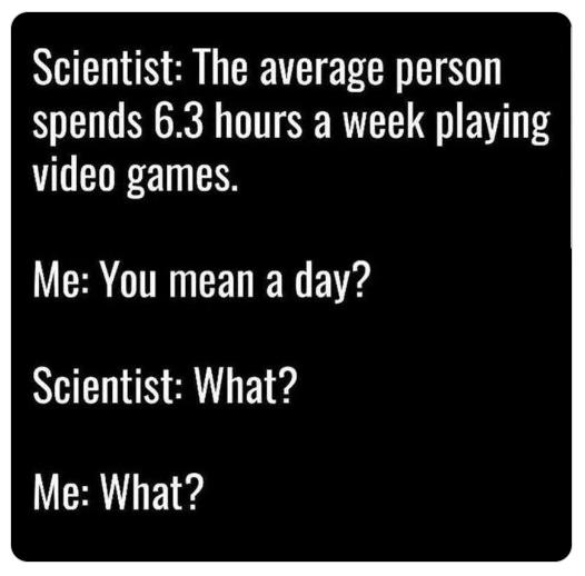 Scientist The average person spends 63 hours a week playing video games Me You mean a day Scientist What Me What