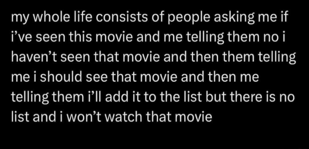 my whole life consists of people asking me if ive seen this movie and me telling them no i havent seen that movie and then them telling me i should see that movie and then me telling them ll add it to the list but there is no list and i wont watch that movie