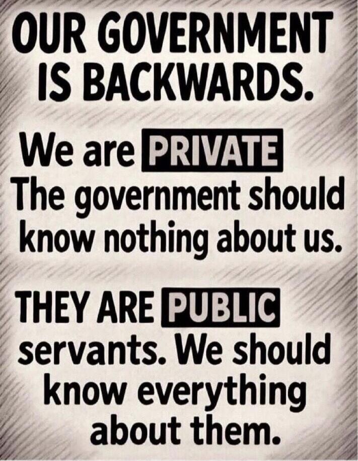 OUR GOVERNMENT IS BACKWARDS. We are PRIVATE. The government should know nothing about us. THEY ARE PUBLIC servants. We should know everything about them.