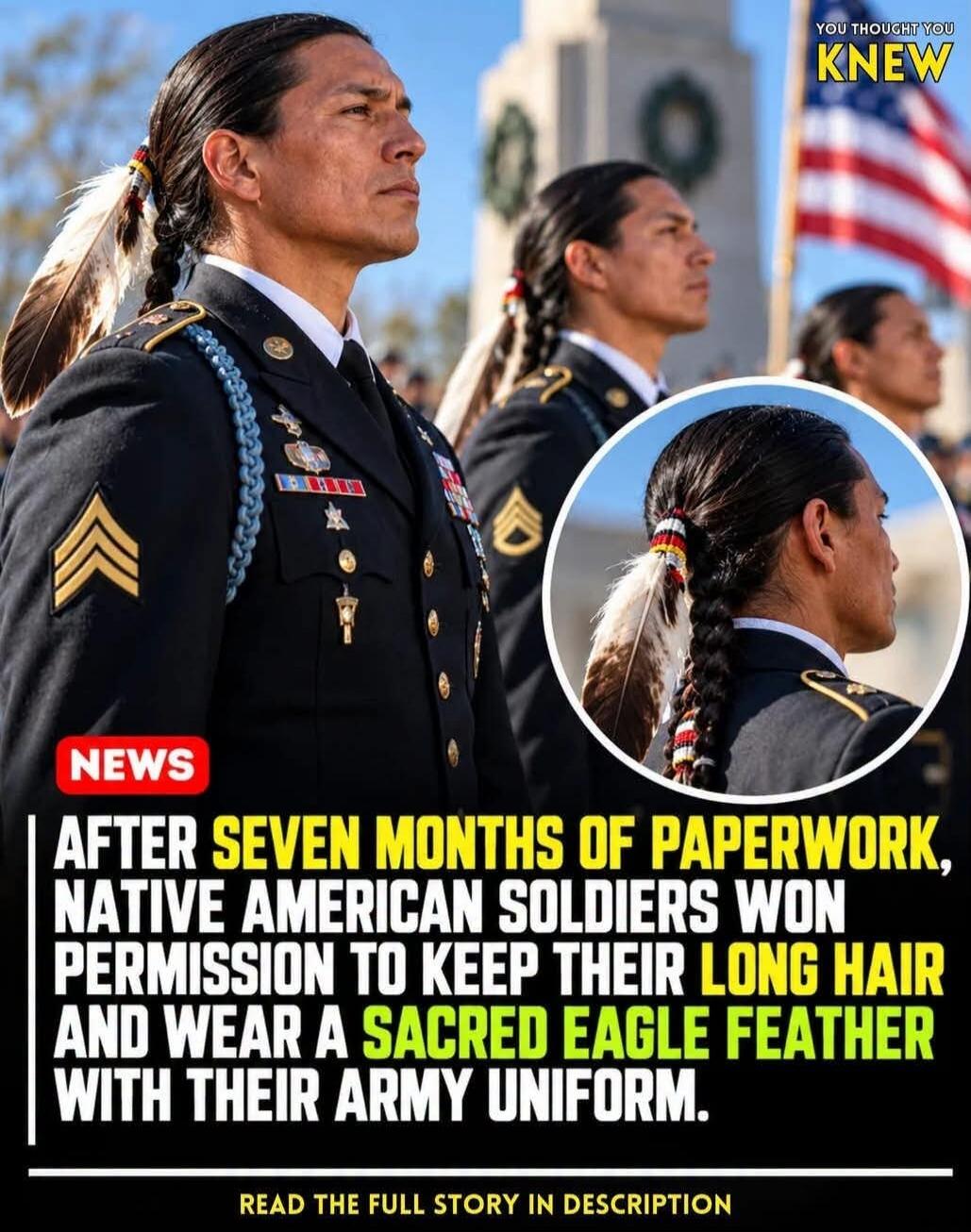 YOU THOUGHT YOU KNEW NEWS AFTER SEVEN MONTHS OF PAPERWORK, NATIVE AMERICAN SOLDIERS WON PERMISSION TO KEEP THEIR LONG HAIR AND WEAR A SACRED EAGLE FEATHER WITH THEIR ARMY UNIFORM. READ THE FULL STORY IN DESCRIPTION