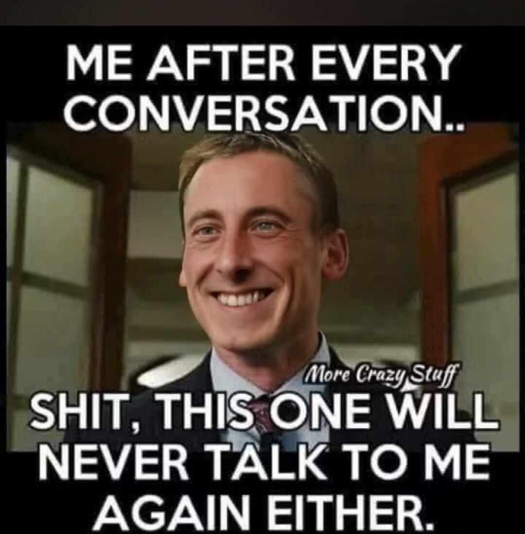 ME AFTER EVERY CONVERSATION.. SHIT, THIS ONE WILL NEVER TALK TO ME AGAIN EITHER. More Crazy Stuff