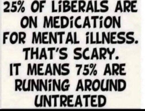 25% OF LIBERALS ARE ON MEDICATION FOR MENTAL ILLNESS. THAT'S SCARY. IT MEANS 75% ARE RUNNING AROUND UNTREATED