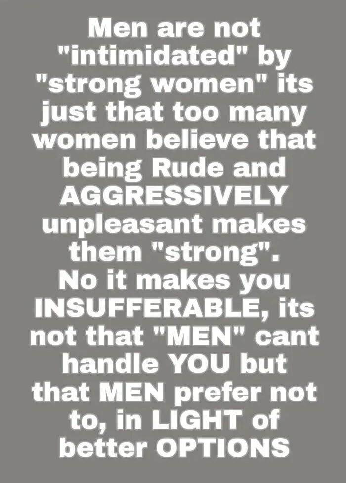 Men are not intimidated by strong women its IR LEIRCL R ETNY women believe that being Rude and AGGRESSIVELY THTIEEEE D A ELCGH them strong UL ELCERTLTT INSUFFERABLE its not that MEN cant LETIT I o LU 1S that MEN prefer not to in LIGHT of better OPTIONS