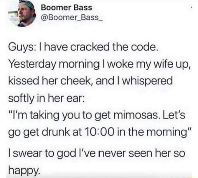 Boomer Bass Boomer_Bass_ Guys have cracked the code Yesterday morning woke my wife up kissed her cheek and whispered softly in her ear Im taking you to get mimosas Lets go get drunk at 1000 in the morning swear to god Ive never seen her so happy
