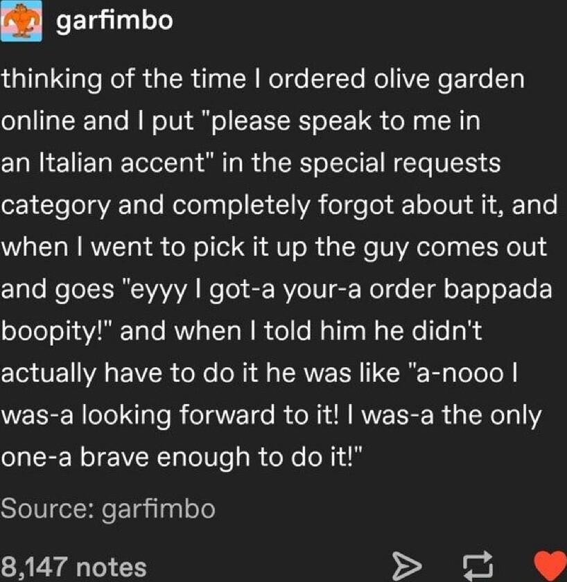 B4 garfimbo thinking of the time ordered olive garden online and put please speak to me in an Italian accent in the special requests 1 To o aTe Notolgalo 53 1 VA ol e o T o o V A1 T o when went to pick it up the guy comes out Cale Mo ERCIVAVAVA e Tol S BVe UG Nol o T o T o LT boopity and when told him he didnt actually have to do it he was like a nooo WELEEReTeINgTe R eTaVTd0 R ORIR RVEEE R aTRelo