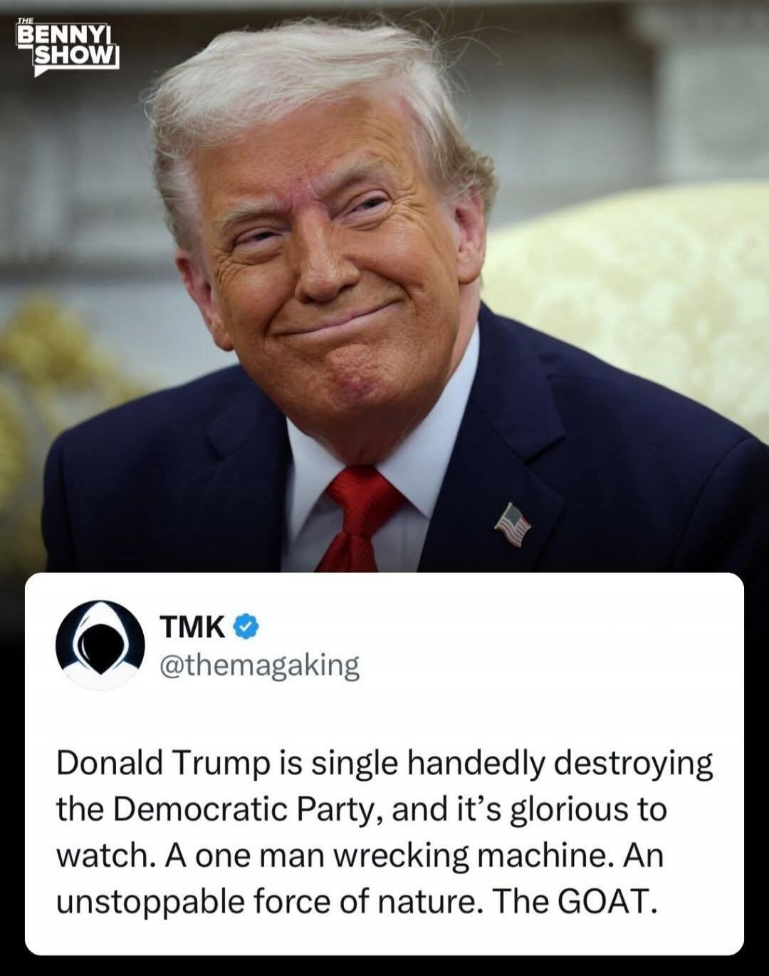 THE BENNY SHOW! TMK @themagaking Donald Trump is single handedly destroying the Democratic Party, and it's glorious to watch. A one man wrecking machine. An unstoppable force of nature. The GOAT.