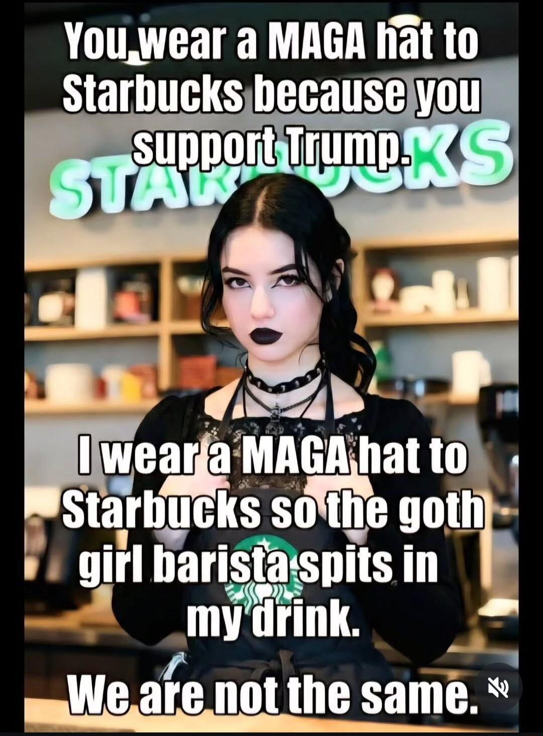 You wear a MAGA hat to Starbucks because you support Trump. I wear a MAGA hat to Starbucks so the goth girl barista spits in my drink. We are not the same.
