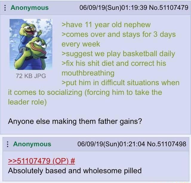Anonymous 060919Sun011939 No51107479 have 11 year old nephew comes over and stays for 3 days every week suggest we play basketball daily f fix his shit diet and correct his 72 KB JPG mouthbreathing put him in difficult situations when it comes to socializing forcing him to take the leader role Anyone else making them father gains i Anonymous 060919Sun012104 No51107498 51107479 OP Absolutely based 