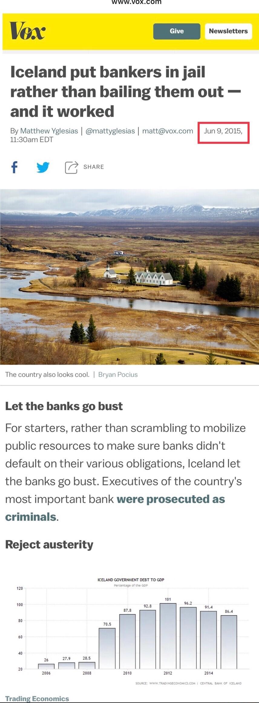 S Vox Iceland put bankers in jail rather than bailing them out and it worked By Matthew Yglesias mattyglesias mattvoxcom Juno 2015 1130am EDT I f v SHARE The country also looks cool Bryan Pocius Let the banks go bust For starters rather than scrambling to mobilize public resources to make sure banks didnt default on their various obligations Iceland let the banks go bust Executives of the countrys