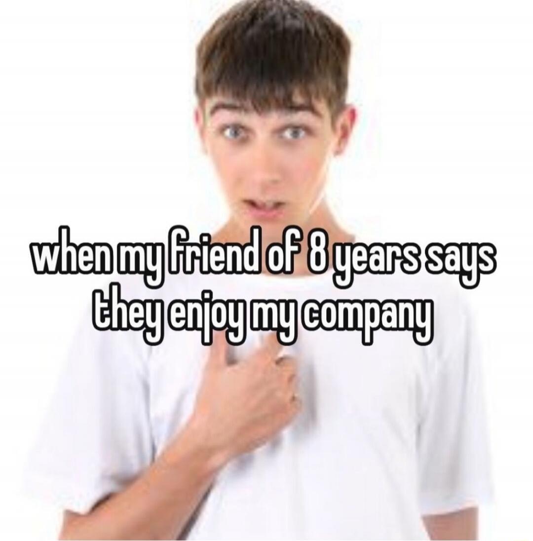 when my friend of 8 years says they enjoy my company
