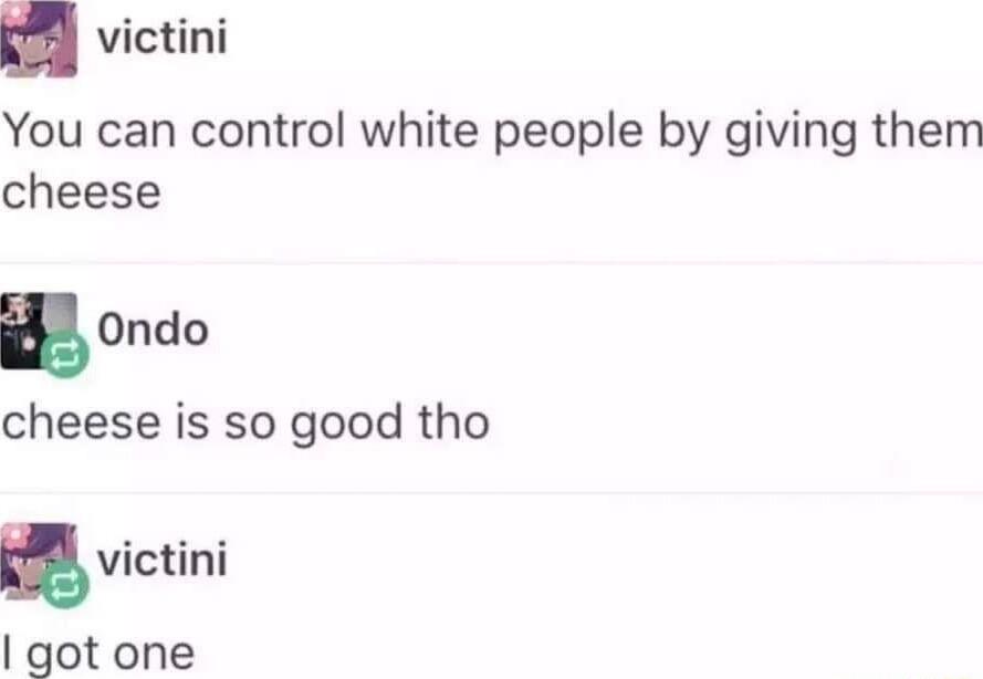 victini You can control white people by giving them cheese EOndo cheese is so good tho victini got one