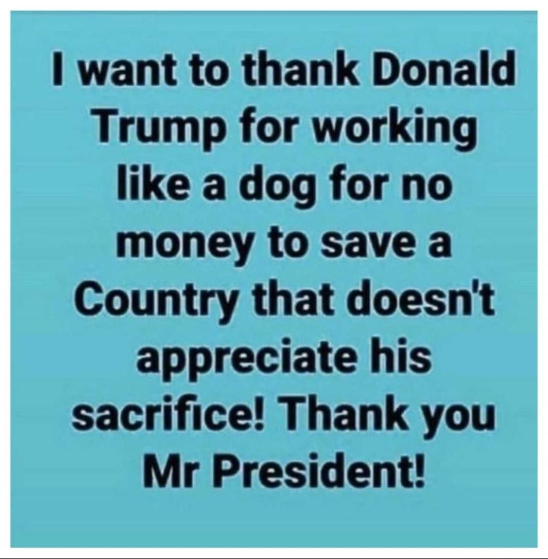 I want to thank Donald Trump for working like a dog for no money to save a Country that doesn't appreciate his sacrifice! Thank you Mr President!