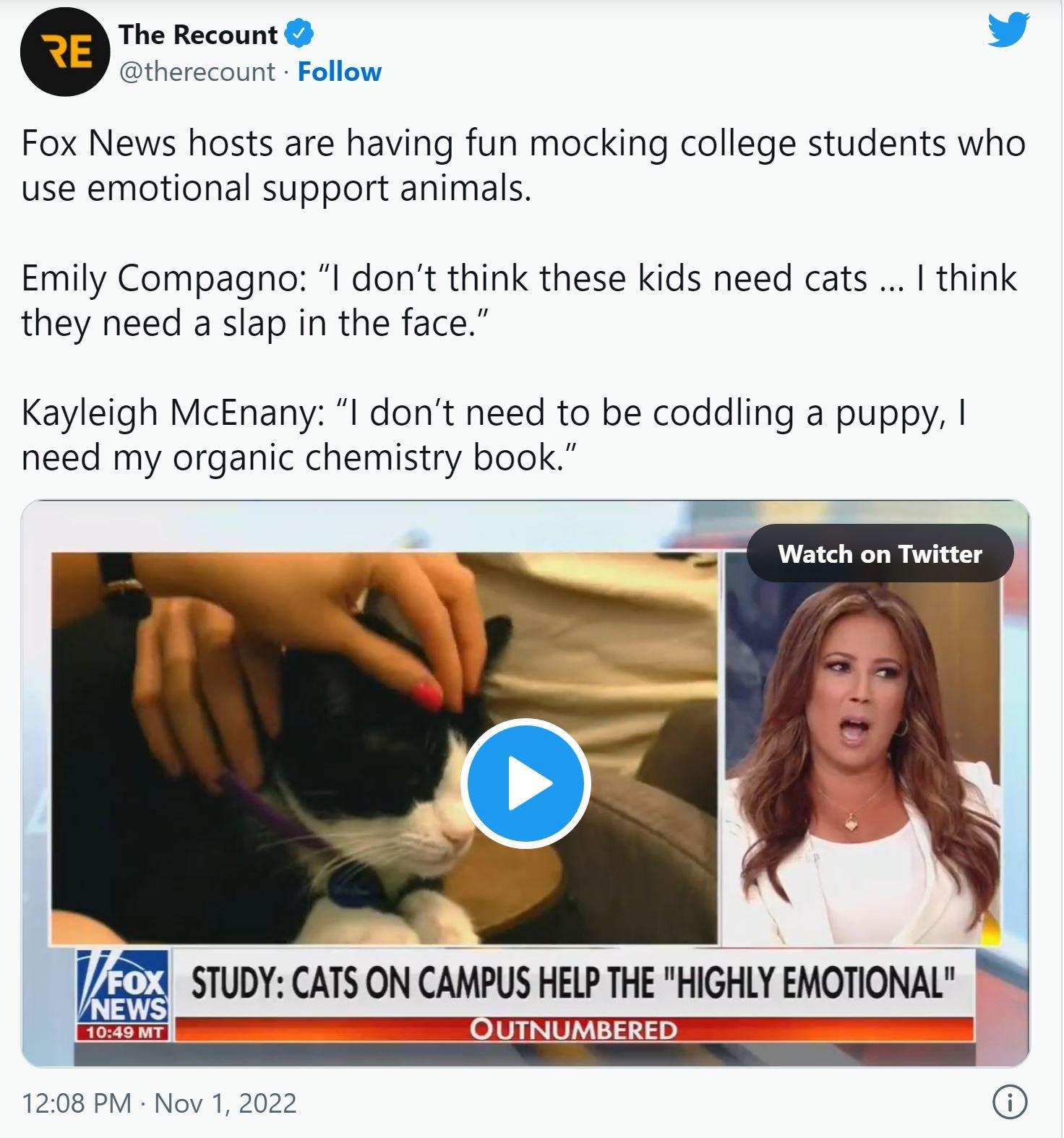 The Recount v therecount Follow Fox News hosts are having fun mocking college students who use emotional support animals Emily Compagno I dont think these kids need cats I think they need a slap in the face Kayleigh McEnany I dont need to be coddling a puppy need my organic chemistry book Watch on Twitter 232 STUDY CATS ON CAMPUS ELP THE HIGHLY EMOTIONAL OUTNUMBERED 1208 PM Nov 1 2022