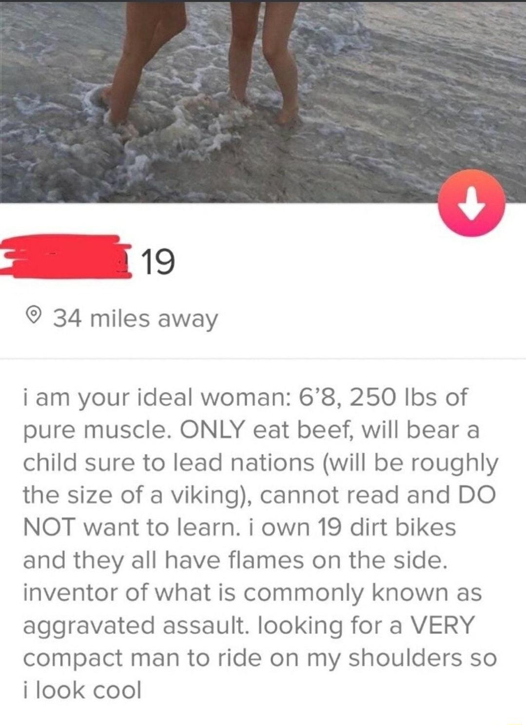 19 34 miles away i am your ideal woman 68 250 Ibs of pure muscle ONLY eat beef will bear a child sure to lead nations will be roughly the size of a viking cannot read and DO NOT want to learn i own 19 dirt bikes and they all have flames on the side inventor of what is commonly known as aggravated assault looking for a VERY compact man to ride on my shoulders so i look cool