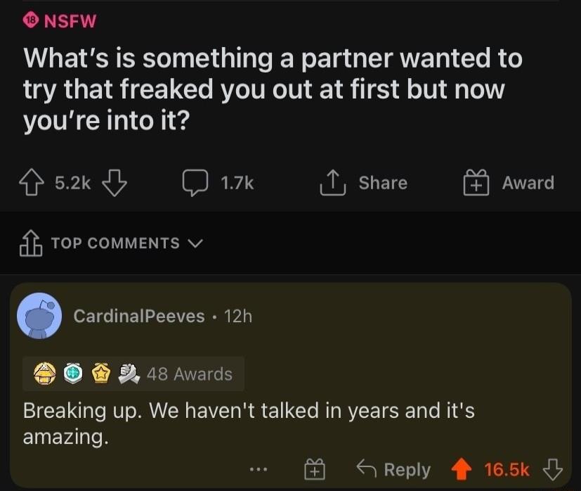 O NSFW Whats is something a partner wanted to try that freaked you out at first but now youre into it sy D 1 share Top comments CardinalPeeves 12h O 5 s Breaking up We havent talked in years and its amazing 8 Reply 4 165k