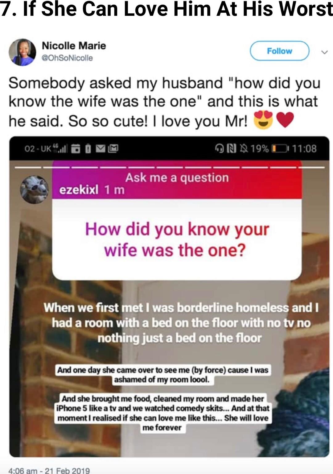 7 If She Can Love Him At His Worst Nicolle Marie Somebody asked my husband how did you know the wife was the one and this is what he said So so cute love you Mr k me a question ezekixl 1 How did you know your wife was the one e And one day she came over 1o see me b force cause was A she brought me food cleaned my room and made her iPhone 5 ike tvand we watched comedy skts And at that momentl reali