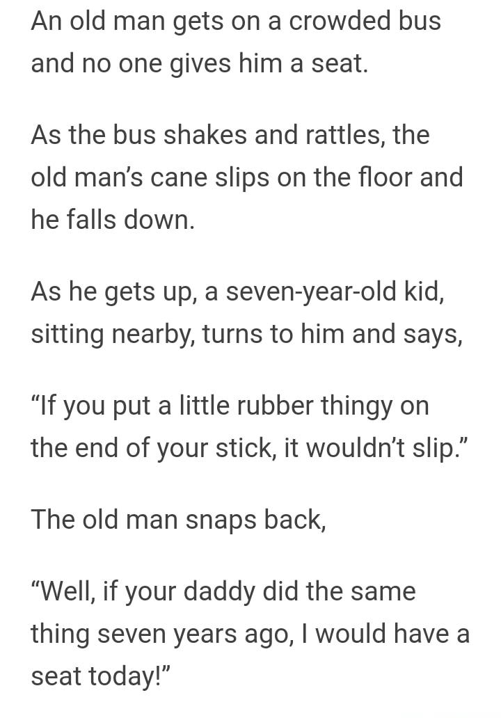 An old man gets on a crowded bus and no one gives him a seat As the bus shakes and rattles the old mans cane slips on the floor and he falls down As he gets up a seven year old kid sitting nearby turns to him and says If you put a little rubber thingy on the end of your stick it wouldnt slip The old man snaps back Well if your daddy did the same thing seven years ago would have a seat today