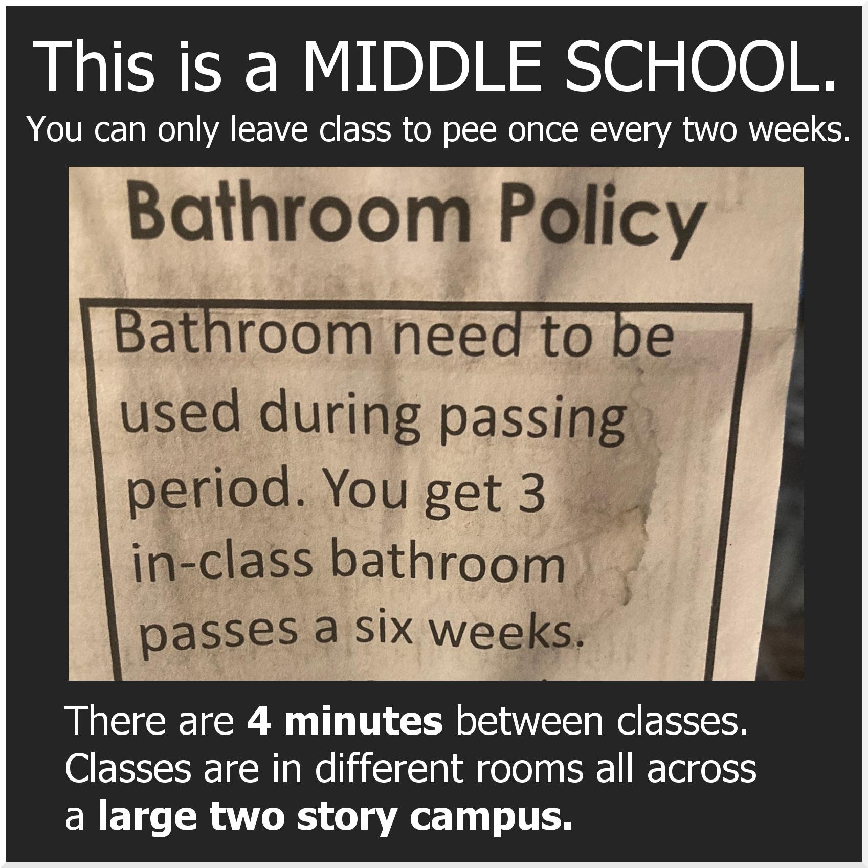 This is a MIDDLE SCHOOL You can only leave class to pee once every two weeks Bathroom Policy Bathroom need to b used during passin period Youget3 in class bathroom passes a six weeks There are 4 minutes between classes Classes are in different rooms all across a large two story campus