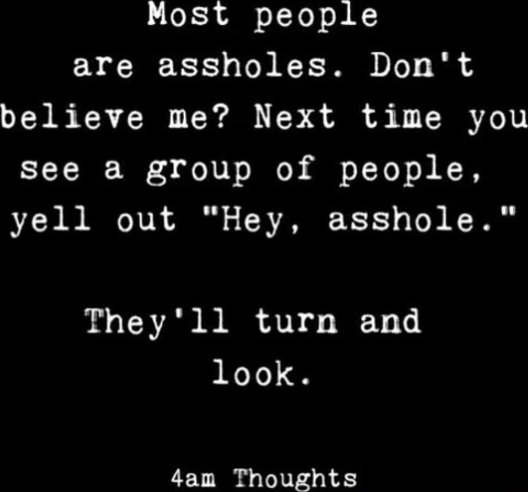 Most people are assholes Dont believe me Next time you see a group of people yell out Hey asshole Theyll turn and look 4am Thoughts