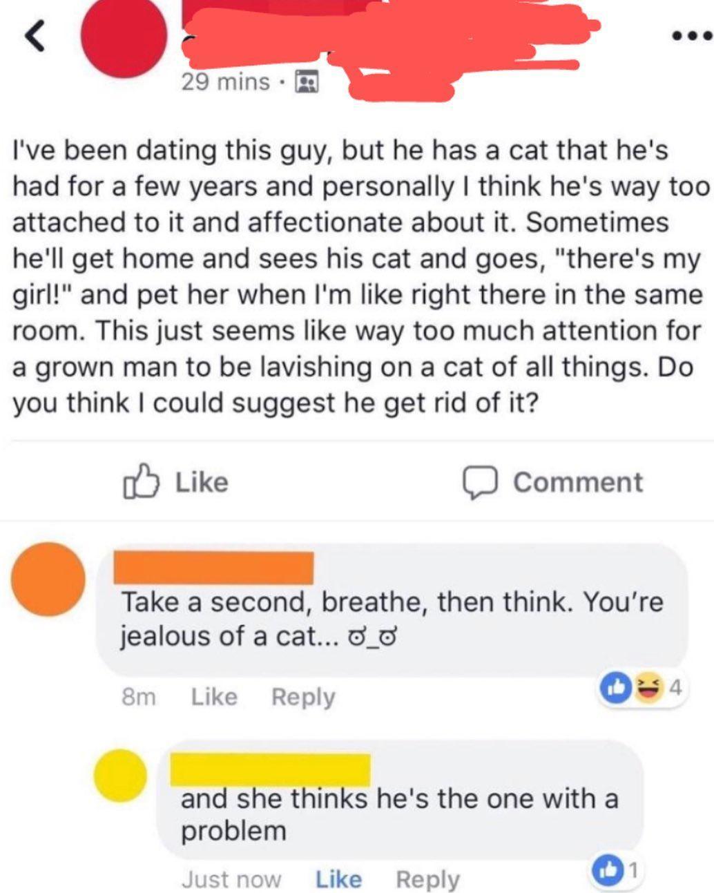 29 mins Ive been dating this guy but he has a cat that hes had for a few years and personally think hes way too attached to it and affectionate about it Sometimes hell get home and sees his cat and goes theres my girl and pet her when Im like right there in the same room This just seems like way too much attention for a grown man to be lavishing on a cat of all things Do you think could suggest he