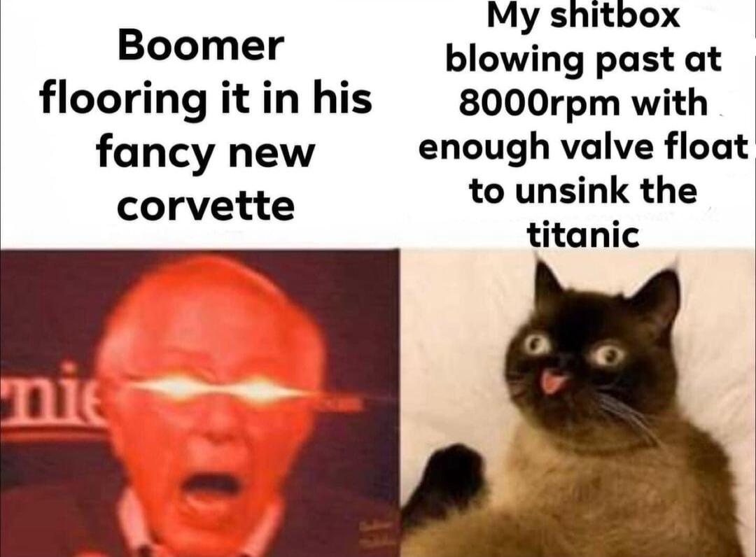 My shitbox B_e_r i blowing past at flooring it in his 8000rpm with fancy new enough valve float to unsink the titanic corvette