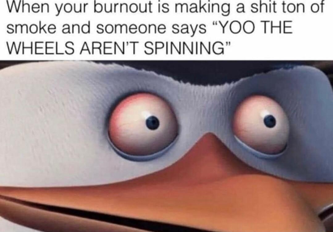When your burnout Is maxing a shit ton of smoke and someone says YOO THE WHEELS ARENT SPINNING