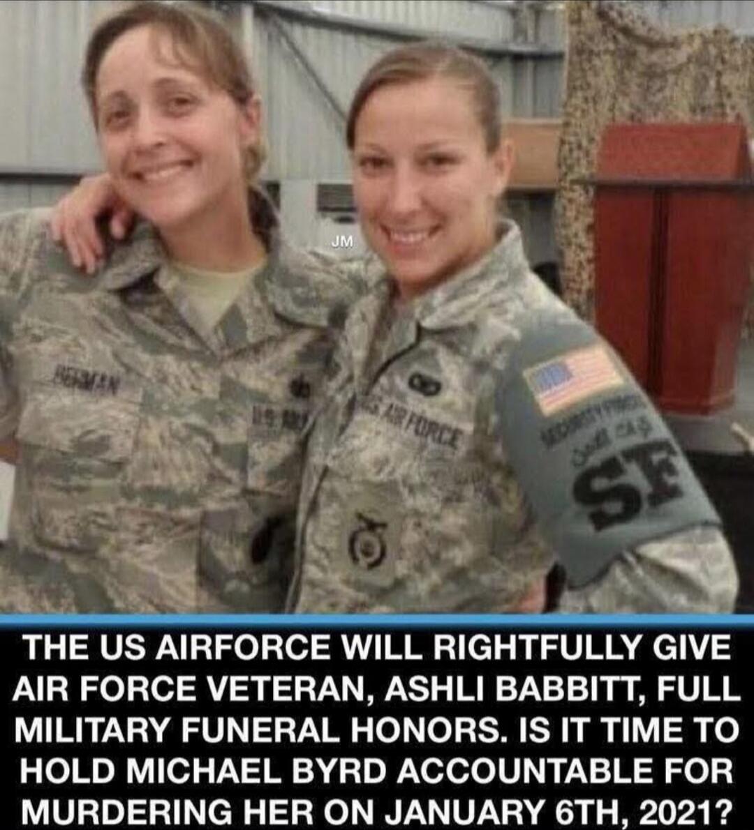 THE US AIRFORCE WILL RIGHTFULLY GIVE AIR FORCE VETERAN, ASHLI BABBITT, FULL MILITARY FUNERAL HONORS. IT IS TIME TO HOLD MICHAEL BYRD ACCOUNTABLE FOR MURDERING HER ON JANUARY 6TH, 2021?