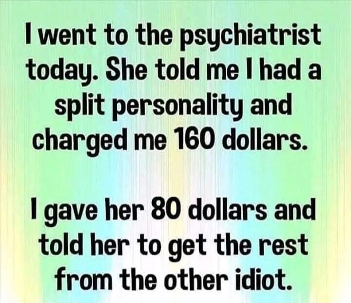 I went to the psychiatrist today. She told me I had a split personality and charged me 160 dollars. I gave her 80 dollars and told her to get the rest from the other idiot.