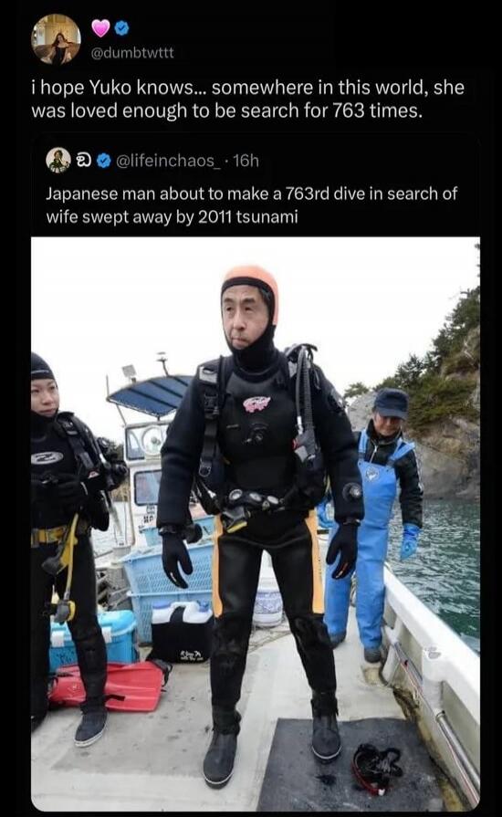 I hope Yuko knows... somewhere in this world, she was loved enough to be searched for 763 times. Japanese man about to make a 763rd dive in search of wife swept away by 2011 tsunami.