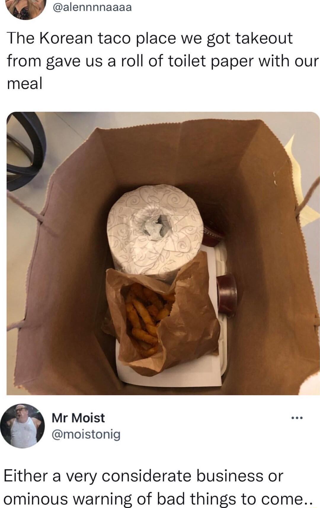 QY alennnnaaaa The Korean taco place we got takeout from gave us a roll of toilet paper with our meal Mr Moist moistonig Either a very considerate business or ominous warning of bad things to come