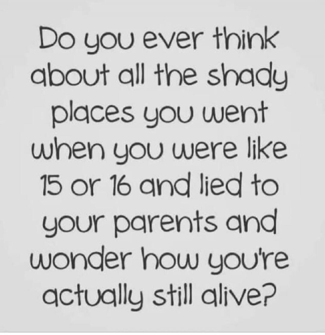 Do you ever think about all the shady places you went when you were like 15 or 16 and lied to your parents and wonder how you\'re actually still alive?