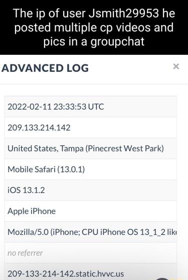 The ip of user Jsmith29953 he posted multiple cp videos and pics in a groupchat ADVANCED LOG 2022 02 11 233353 UTC 209133214142 United States Tampa Pinecrest West Park Mobile Safari 1301 i051312 Apple iPhone Mozilla50 iPhone CPU iPhone OS 13_1_2 like 209 133 214 142statichvvcus