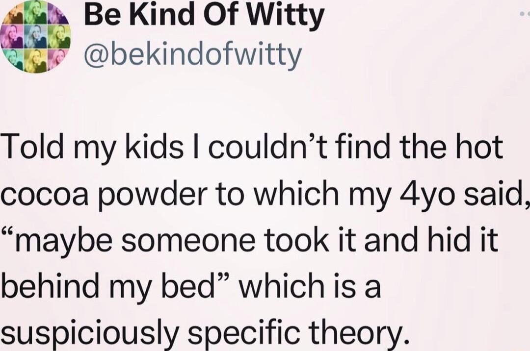 Be Kind Of Witty bekindofwitty Told my kids couldnt find the hot cocoa powder to which my 4yo said maybe someone took it and hid it behind my bed which is a suspiciously specific theory