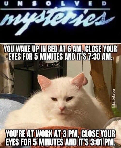 UNSOLVED MYSTERIES. YOU WAKE UP IN BED AT 6 AM, CLOSE YOUR EYES FOR 5 MINUTES AND IT'S 7:30 AM. YOU'RE AT WORK AT 3 PM, CLOSE YOUR EYES FOR 5 MINUTES AND IT'S 3:01 PM.