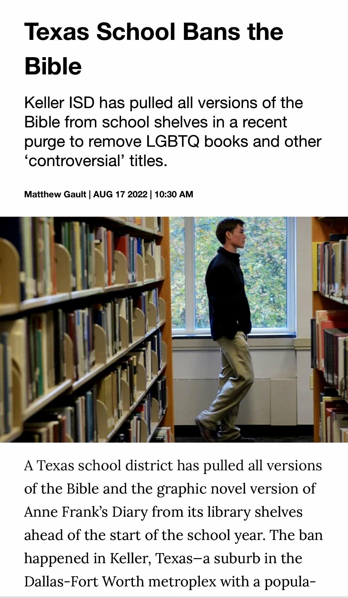 Texas School Bans the Bible Keller ISD has pulled all versions of the Bible from school shelves in a recent purge to remove LGBTQ books and other controversial titles Matthew Gault AUG 17 2022 1030 AM A Texas school district has pulled all versions of the Bible and the graphic novel version of Anne Franks Diary from its library shelves ahead of the start of the school year The ban happened in Kell