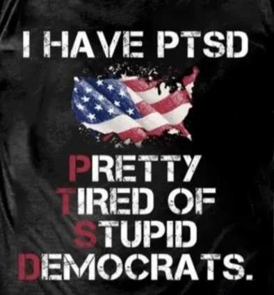 I HAVE PTSD PRETTY TIRED OF STUPID DEMOCRATS.